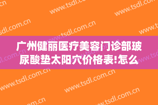 广州健丽医疗美容门诊部玻尿酸垫太阳穴价格表!怎么样?(长沙健丽医疗美容地址)