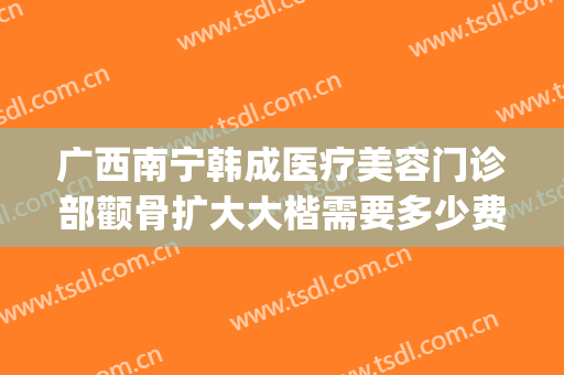 广西南宁韩成医疗美容门诊部颧骨扩大大楷需要多少费用?好不好?(南宁韩成整形医院哪位医生好)