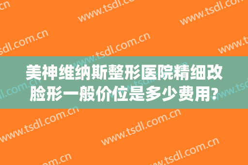 美神维纳斯整形医院精细改脸形一般价位是多少费用?怎么样?(维纳斯医疗整形医院)
