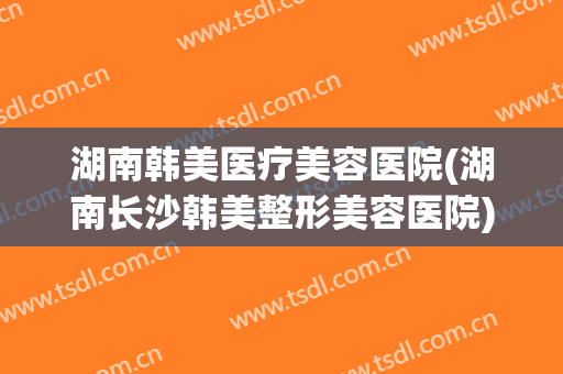 湖南韩美医疗美容医院(湖南长沙韩美整形美容医院)