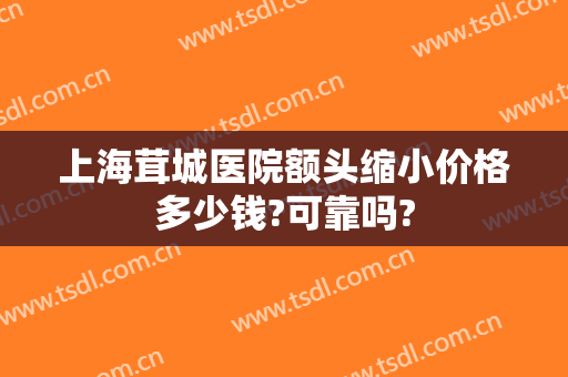 上海茸城医院额头缩小价格多少钱?可靠吗?