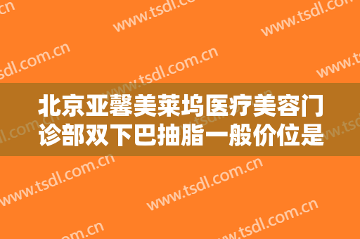 北京亚馨美莱坞医疗美容门诊部双下巴抽脂一般价位是多少费用?靠谱吗?
