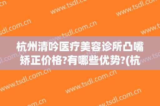杭州清吟医疗美容诊所凸嘴矫正价格?有哪些优势?(杭州新清吟医疗美容医院地址)