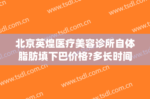 北京英煌医疗美容诊所自体脂肪填下巴价格?多长时间恢复?(北京英煌美容医院)