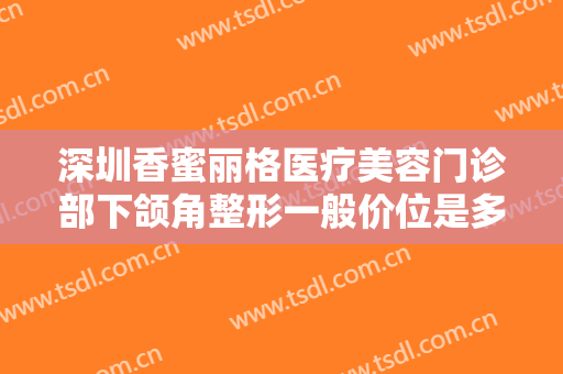 深圳香蜜丽格医疗美容门诊部下颌角整形一般价位是多少钱?可靠吗?