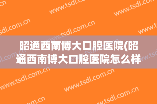 昭通西南博大口腔医院(昭通西南博大口腔医院怎么样)