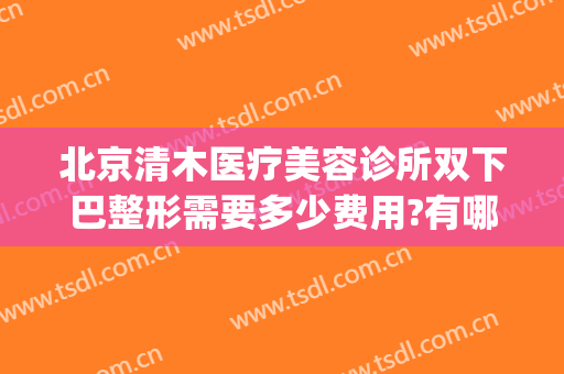 北京清木医疗美容诊所双下巴整形需要多少费用?有哪些优势?(北京下巴整形最好的医生)