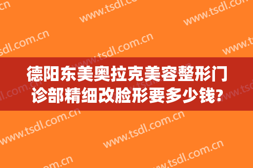 德阳东美奥拉克美容整形门诊部精细改脸形要多少钱?需要多久恢复?(德阳东美整形医院地址)