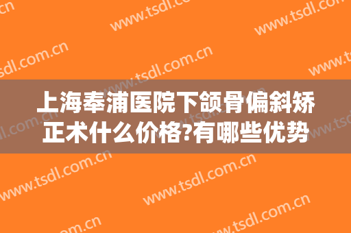 上海奉浦医院下颌骨偏斜矫正术什么价格?有哪些优势?(上下颌骨矫正多少钱)