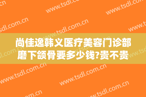 尚佳逸韩义医疗美容门诊部磨下颌骨要多少钱?贵不贵?(磨下颌骨手术一般多少钱圣嘉新)