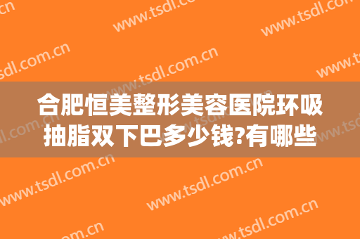 合肥恒美整形美容医院环吸抽脂双下巴多少钱?有哪些优势?(合肥吸脂哪家医院效果好)