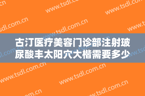 古汀医疗美容门诊部注射玻尿酸丰太阳穴大楷需要多少费用?贵不贵?
