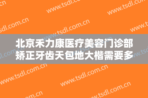 北京禾力康医疗美容门诊部矫正牙齿天包地大楷需要多少钱?需要多久恢复?