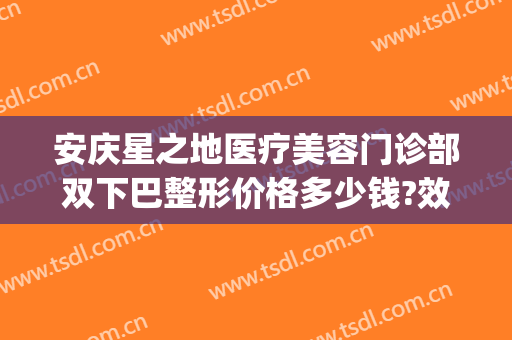 安庆星之地医疗美容门诊部双下巴整形价格多少钱?效果怎么样?(安庆市星之地医疗美容)