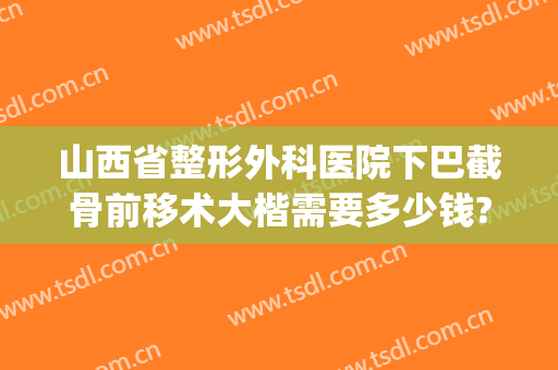 山西省整形外科医院下巴截骨前移术大楷需要多少钱?贵不贵?(下巴太长截骨手术多少钱)