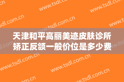 天津和平高丽美迹皮肤诊所矫正反颌一般价位是多少费用?贵不贵?(天津和平高丽美迹医疗美容地址)