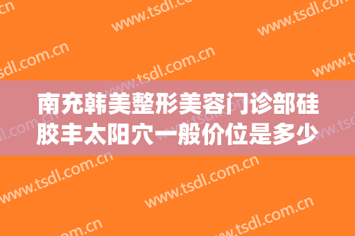 南充韩美整形美容门诊部硅胶丰太阳穴一般价位是多少?靠谱吗?(南充韩美整形医院怎么样)