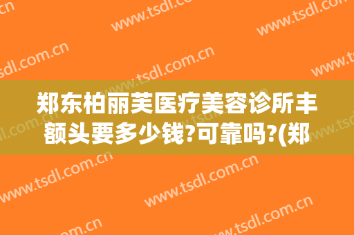 郑东柏丽芙医疗美容诊所丰额头要多少钱?可靠吗?(郑州柏丽芙医疗美容怎么样)