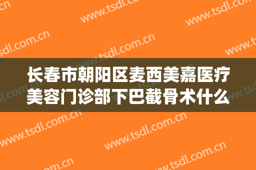 长春市朝阳区麦西美嘉医疗美容门诊部下巴截骨术什么价格?靠谱吗?(长春麦西美嘉医疗美容医院怎么样)