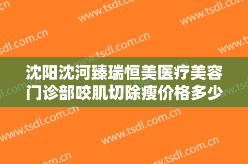 沈阳沈河臻瑞恒美医疗美容门诊部咬肌切除瘦价格多少钱?有哪些优势?