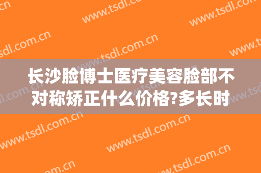 长沙脸博士医疗美容脸部不对称矫正什么价格?多长时间恢复?(长沙脸博士医疗美容正规吗)