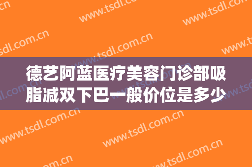 德艺阿蓝医疗美容门诊部吸脂减双下巴一般价位是多少?可靠吗?(蓝山医疗美容医医下巴吸脂价格多少)