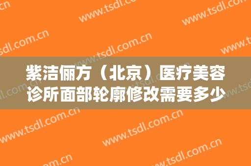 紫洁俪方（北京）医疗美容诊所面部轮廓修改需要多少费用?可靠吗?(北京紫洁(俪方)医疗美容好不好)