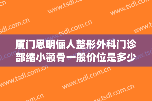 厦门思明俪人整形外科门诊部缩小颧骨一般价位是多少?可靠吗?(厦门思明美丽升级整形外科门诊部)