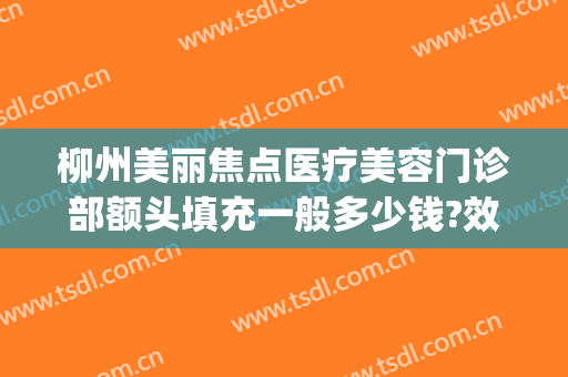 柳州美丽焦点医疗美容门诊部额头填充一般多少钱?效果怎么样?(柳州美丽焦点整形医院招聘)