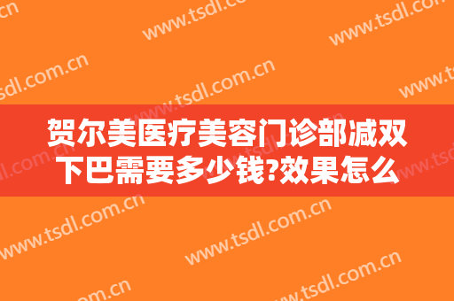 贺尔美医疗美容门诊部减双下巴需要多少钱?效果怎么样?