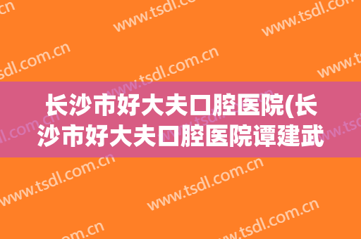 长沙市好大夫口腔医院(长沙市好大夫口腔医院谭建武)