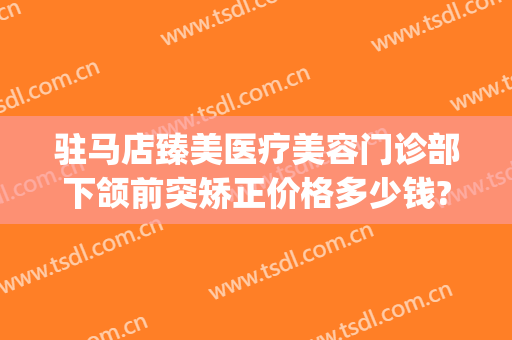 驻马店臻美医疗美容门诊部下颌前突矫正价格多少钱?靠谱吗?(驻马店臻美整形医院)