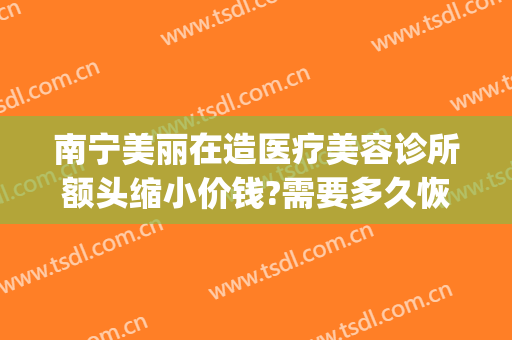 南宁美丽在造医疗美容诊所额头缩小价钱?需要多久恢复?(南宁美丽在造医疗美容机构电话)