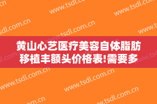 黄山心艺医疗美容自体脂肪移植丰额头价格表!需要多久恢复?