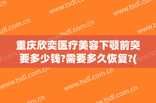 重庆欣奕医疗美容下颚前突要多少钱?需要多久恢复?(重庆欣奕除疤医院地址)