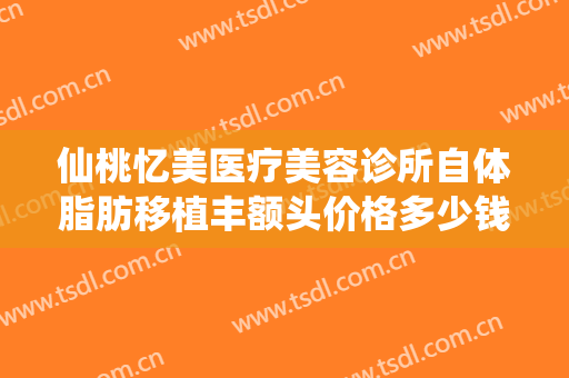 仙桃忆美医疗美容诊所自体脂肪移植丰额头价格多少钱?需要多久恢复?