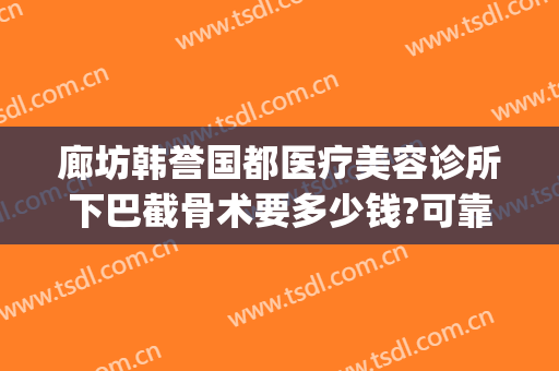 廊坊韩誉国都医疗美容诊所下巴截骨术要多少钱?可靠吗?(北京韩誉国都医疗美容整形怎么样)
