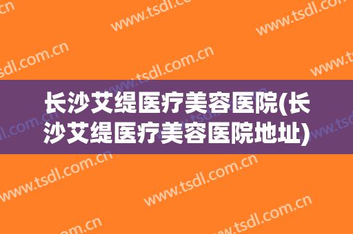 长沙艾缇医疗美容医院(长沙艾缇医疗美容医院地址)