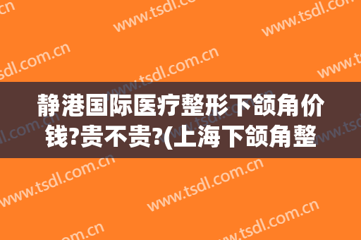 静港国际医疗整形下颌角价钱?贵不贵?(上海下颌角整形医院)