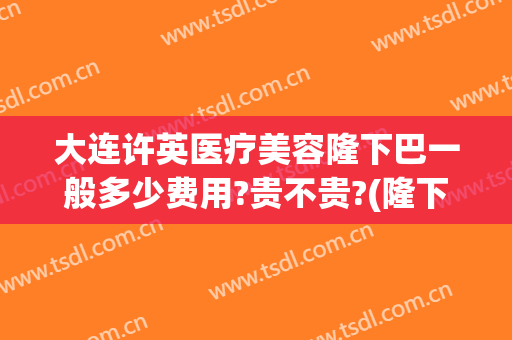大连许英医疗美容隆下巴一般多少费用?贵不贵?(隆下巴手术费用)