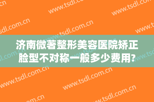 济南微著整形美容医院矫正脸型不对称一般多少费用?可靠吗?(济南医疗整形)
