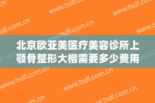北京欧亚美医疗美容诊所上颚骨整形大楷需要多少费用?好不好?(欧雅整形医院)