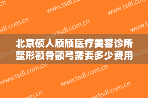 北京硕人颀颀医疗美容诊所整形颧骨颧弓需要多少费用?有哪些优势?