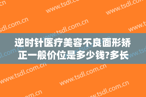 逆时针医疗美容不良面形矫正一般价位是多少钱?多长时间恢复?(逆时光医美整形)