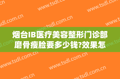 烟台IB医疗美容整形门诊部磨骨瘦脸要多少钱?效果怎么样?(烟台ib整形医院是正规的医院吗)
