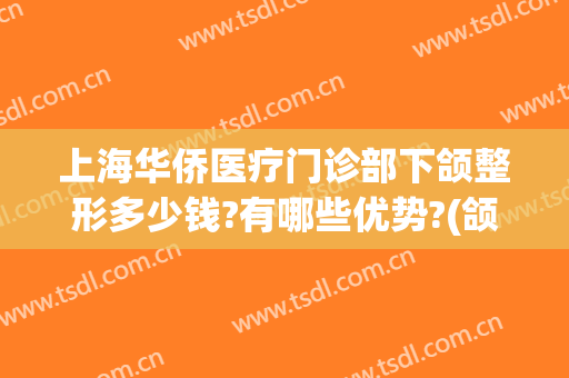 上海华侨医疗门诊部下颌整形多少钱?有哪些优势?(颌面部手术多少钱)