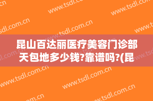 昆山百达丽医疗美容门诊部天包地多少钱?靠谱吗?(昆山百达丽医疗整形美容医院)