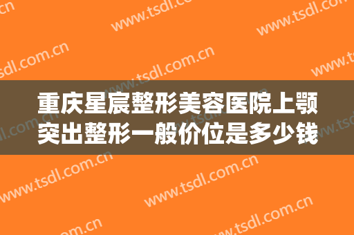 重庆星宸整形美容医院上颚突出整形一般价位是多少钱?好不好?(重庆星宸整形美容医院价格表)