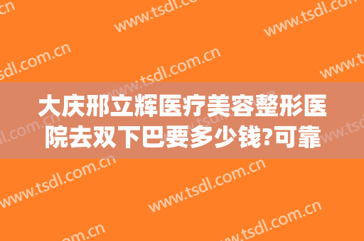 大庆邢立辉医疗美容整形医院去双下巴要多少钱?可靠吗?(大庆邢立辉割双眼皮怎么样)