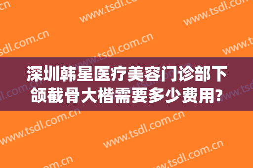 深圳韩星医疗美容门诊部下颌截骨大楷需要多少费用?有哪些优势?(北京下颌骨整形医生哪个好)